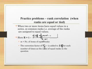 Practice problems – rank correlation (when
ranks are equal or tied)
 When two or more items have equal values in a
series, so common ranks i.e. average of the ranks
are assigned to equal values.
 Here R = 1 –
�
�
𝟔 𝜮𝑫
+
�
� +
𝒎 −𝒎 𝒎𝟑
−𝒎
𝟏𝟐
𝟏𝟐
+
…………..
𝑵 (𝑵𝟐
−𝟏)
 m = No. of items of equal ranks
 The correction factor of 𝒎𝟑
−𝒎
𝟏
𝟐
�
�
is added to 𝜮𝑫 for such
number of times as the cases of equal ranks in the
question
 