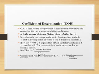 Coefficient of Determination (COD)

 COD is used for the interpretation of coefficient of correlation and
comparing the two or more correlation coefficients.
 It is the square of the coefficient of correlation i.e. r2.
 It explains the percentage variation in the dependent variable
Y that can be explained in terms of the independent variable X.
 If r = 0.8, r2 = 0.64, it implies that 64% of the total variations in Y
occurs due to X. The remaining 34% variation occurs due to
external factors.
So, COD = r2 =
𝐸𝑥𝑝𝑙𝑎𝑖𝑛𝑒𝑑 𝑉𝑎𝑟𝑖𝑎𝑛𝑐𝑒
𝑇𝑜𝑡𝑎𝑙
𝑉𝑎𝑟𝑖𝑎𝑛𝑐𝑒
 Coefficient of Non Determination= K2 = 1 – r2 = 𝑈𝑛𝑒𝑥𝑝𝑙𝑎𝑖𝑛𝑒𝑑
𝑉𝑎𝑟𝑖𝑎𝑛𝑐𝑒
𝑇𝑜𝑡𝑎𝑙
𝑉𝑎𝑟𝑖𝑎𝑛𝑐𝑒
 