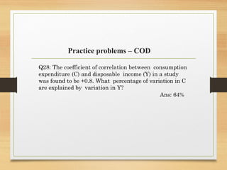 Practice problems – COD
Q28: The coefficient of correlation between consumption
expenditure (C) and disposable income (Y) in a study
was found to be +0.8. What percentage of variation in C
are explained by variation in Y?
Ans: 64%
 