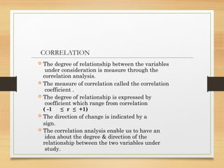 CORRELATION
 The degree of relationship between the variables
under consideration is measure through the
correlation analysis.
 The measure of correlation called the correlation
coefficient .
 The degree of relationship is expressed by
coefficient which range from correlation
( -1 ≤ r ≤ +1)
 The direction of change is indicated by a
sign.
 The correlation analysis enable us to have an
idea about the degree & direction of the
relationship between the two variables under
study.
 