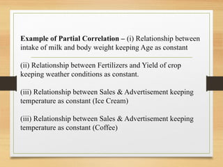 Example of Partial Correlation – (i) Relationship between
intake of milk and body weight keeping Age as constant
(ii) Relationship between Fertilizers and Yield of crop
keeping weather conditions as constant.
(iii) Relationship between Sales & Advertisement keeping
temperature as constant (Ice Cream)
(iii) Relationship between Sales & Advertisement keeping
temperature as constant (Coffee)
 