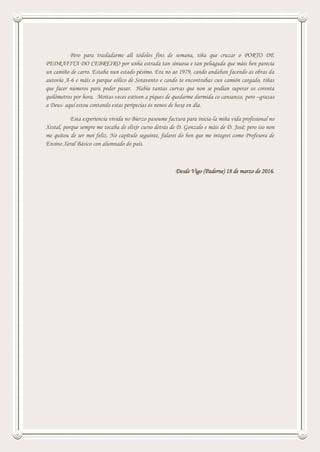 Pero para trasladarme alí tódolos fins de semana, tiña que cruzar o PORTO DE
PEDRAFITA DO CEBREIRO por unha estrada tan sinuosa e tan peliaguda que máis ben parecía
un camiño de carro. Estaba nun estado pésimo. Era no ao 1979, cando andaban facendo as obras da
autovía A-6 e máis o parque eólico de Sotavento e cando te encontrabas cun camión cargado, tiñas
que facer números para poder pasar. Había tantas curvas que non se podían superar os corenta
quilómetros por hora. Moitas veces estiven a piques de quedarme durmida co cansanzo, pero –grazas
a Deus- aquí estou contando estas peripecias ós nenos de hoxe en día.
Esta experiencia vivida no Bierzo pasoume factura para inicia-la miña vida profesional no
Xestal, porque sempre me tocaba de elixir curso detrás de D. Gonzalo e máis de D. José; pero iso non
me quitou de ser moi feliz. No capítulo seguinte, falarei do ben que me integrei como Profesora de
Ensino Xeral Básico con alumnado do país.
Desde Vigo (Paderne) 18 de marzo de 2016.
 