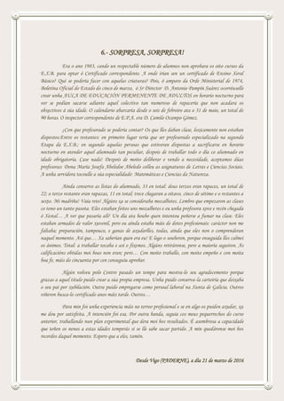 6.- SORPRESA, SORPRESA!
Era o ano 1983, cando un respectable número de alumnos non aprobara os oito cursos da
E.X.B. para optar ó Certificado correspondente. A onde irían sen un certificado de Ensino Xeral
Básico? Qué se podería facer con aquelas criaturas? Pois, ó amparo da Orde Ministerial de 1974,
Boletína Oficial do Estado do cinco de marzo, ó Sr Director D. Antonio Pampín Suárez ocorréuselle
crear unha AULA DE EDUCACIÓN PERMENENTE DE ADULTOS en horario nocturno para
ver se podían sacarse adiante aquel colectivo tan numeroso de rapacería que non acadara os
obxectivos á súa idade. O calendario abarcaría desde o seis de febreiro ata o 31 de maio, un total de
90 horas. O inspector correspondente de E.P.A. era D. Camilo Ocampo Gómez.
¿Con que profesorado se podería contar? Os que lles daban clase, loxicamente non estaban
dispostos.Entre os restantes: en primeiro lugar tería que ser profesorado especializado na segunda
Etapa da E.X.B.; en segundo aquelas persoas que estiveran dispostas a sacrificarse en horario
nocturno en atender aquel alumnado tan peculiar, despois de traballar todo o día co alumnado en
idade obrigatoria. Case nada! Despois de moito deliberar e vendo a necesidade, aceptamos dúas
profesoras: Dona María Josefa Abeledoe Abeledo colleu as asignaturas de Letras e Ciencias Sociais.
A unha servidora tocoulle a súa especialidade: Matemáticas e Ciencias da Natureza.
Aínda conservo as listas do alumnado, 33 en total: dous terzos eran rapaces, un total de
22; o terzo restante eran rapazas, 11 en total; trece chegaran a oitavo, cinco de sétimo e o restantes a
sexto. Mi madriña! Vaia reto! Algúns xa se consideraba mozalbetes. Lembro que empezaron as clases
co tono un tanto pasota. Eles estaban feitos uns mozalbetes e eu unha profesora xove e recén chegada
ó Xestal… A ver que pasaría alí? Un día ata houbo quen intentou poñerse a fumar na clase. Eles
estaban armados de valor xuvenil, pero eu aínda estaba máis de dotes profesionais: carácter non me
faltaba; preparación, tampouco, e ganas de axudarlles, todas, aínda que eles non o comprenderan
naquel momento. Así que… Xa saberían quen era eu! E logo o souberon, porque enseguida lles calmei
os ánimos. Total: a traballar tocaba e así o fixemos. Algúns retiráronse, pero a maioría seguiron. As
calificacións obtidas moi boas non eran; pero… Con moito traballo, con moito empeño e con moita
boa fe, máis do cincuenta por cen conseguiu aprobar.
Algún volveu polo Centro pasado un tempo para mostra-lo seu agradecemento porque
grazas a aquel título puido crear a súa propia empresa. Unha puido conserva-la carteiría que deixaba
o seu pai por xubilación. Outra puido empregarse como persoal laboral na Xunta de Galicia. Outros
viñeron busca-lo certificado anos máis tarde. Outros…
Para min foi unha experiencia máis no terreo profesional e se en algo os puiden axudar, xa
me dou por satisfeita. A intención foi esa. Por outra banda, seguía cos meus pequerrechos do curso
anterior, traballando nun plan experimental que dera moi bos resultados. É asombrosa a capacidade
que teñen os nenos a estas idades temperás si se lle sabe sacar partido. A min quedáronse moi bos
recordos daquel momento. Espero que a eles, tamén.
Desde Vigo (PADERNE), a día 21 de marzo de 2016
 
