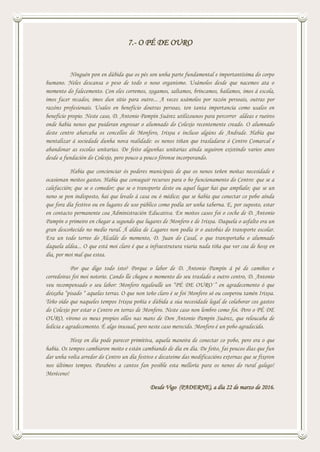 7.- O PÉ DE OURO
Ninguén pon en dúbida que os pés son unha parte fundamental e importantísima do corpo
humano. Neles descansa o peso de todo o noso organismo. Usámolos desde que nacemos ata o
momento do falecemento. Con eles corremos, xogamos, saltamos, brincamos, bailamos, imos á escola,
imos facer recados, imos dun sitio para outro... A veces usámolos por razón persoais, outras por
razóns profesionais. Usalos en beneficio doutras persoas, ten tanta importancia como usalos en
beneficio propio. Neste caso, D. Antonio Pampín Suárez utilizounos para percorrer aldeas e rueiros
onde había nenos que puideran engrosar o alumnado do Colexio recentemente creado. O alumnado
deste centro abarcaba os concellos de Monfero, Irixoa e incluso algúns de Andrade. Había que
mentalizar á sociedade dunha nova realidade: os nenos tiñan que trasladarse ó Centro Comarcal e
abandonar as escolas unitarias. De feito algunhas unitarias aínda seguiron existindo varios anos
desde a fundación do Colexio, pero pouco a pouco fóronse incorporando.
Había que concienciar ós poderes municipais de que os nenos teñen moitas necesidade e
ocasionan moitos gastos. Había que conseguir recursos para o bo funcionamento do Centro: que se a
calefacción; que se o comedor; que se o transporte deste ou aquel lugar hai que amplialo; que se un
neno se pon indisposto, hai que levalo á casa ou ó médico; que se había que conectar co pobo aínda
que fora día festivo ou en lugares de uso público como podía ser unha taberna. E, por suposto, estar
en contacto permanente coa Administración Educativa. En moitos casos foi o coche de D. Antonio
Pampín o primeiro en chegar a segundo que lugares de Monfero e de Irixoa. Daquela o asfalto era un
gran descoñecido no medio rural. Á aldea de Lagares non podía ir o autobús do transporte escolar.
Era un todo terreo do Alcalde do momento, D. Juan do Casal, o que transportaba o alumnado
daquela aldea... O que está moi claro é que a infraestrutura viaria nada tiña que ver coa de hoxe en
día, por moi mal que estea.
Por que digo todo isto? Porque o labor de D. Antonio Pampín á pé de camiños e
corredoiras foi moi notorio. Cando lle chegou o momento do seu traslado a outro centro, D. Antonio
veu recompensado o seu labor: Monfero regaloulle un “PÉ DE OURO·” en agradecemento ó que
deixaba “pisado “ aquelas terras. O que non teño claro é se foi Monfero só ou cooperou tamén Irixoa.
Teño oído que naqueles tempos Irixoa poñía e dúbida a súa necesidade legal de colaborar cos gastos
do Colexio por estar o Centro en terras de Monfero. Neste caso non lembro como foi. Pero o PÉ DE
OURO, vírono os meus propios ollos nas mans de Don Antonio Pampín Suárez, que reloucaba de
ledicia e agradecemento. É algo inusual, pero neste caso merecido. Monfero é un pobo agradecido.
Hoxe en día pode parecer primitiva, aquela maneira de conectar co pobo, pero era o que
había. Os tempos cambiaron moito e están cambiando de día en día. De feito, fai poucos días que fun
dar unha volta arredor do Centro un día festivo e decateime das modificacións externas que se fixeron
nos últimos tempos. Parabéns a cantos fan posible esta melloría para os nenos do rural galego!
Meréceno!
Desde Vigo (PADERNE), a día 22 de marzo de 2016.
 