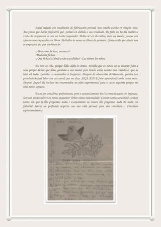 Aquel método era totalmente de fabricación persoal, non estaba escrito en ningún sitio.
Ata penso que había profesores que poñían en dúbida o seu resultado. De feito un bo día recibín a
visita da inspección en ton un tanto inquisidor. Debía ser en decembro, máis ou menos, porque ata
xaneiro non empezaba cos libros. Pediulles ós nenos os libros de primeiro. Contesteille que aínda non
os empezara ata que souberan ler.
-¿Pero como lo hace, entonces?
-Mediante fichas.
-¿Que fichas?¿Dónde están esas fichas? -Las tienen los niños.
Eu non as tiña, porque llelas daba ós nenos. Resulta que os nenos xa as levaran para a
casa porque dicían que llelas gardada a súa mamá; pero houbo unha neniña moi coidadosa que as
tiña alí todas xuntiñas e ensinoullas ó Inspector. Despois de observalas detidamente, quedou tan
prendado daquel labor tan artesanal, que me dixo: SIGA ASÍ! E foise aprendendo unha cousa máis.
Despois daquel día incluso me encomendou un plan experimental para o curso seguinte porque me
tiña moito aprecio.
Estas son anécdotas profesionais, pero o autenticamente bo é a comunicación coa infancia.
Son tan encantadores os nenos pequenos! Teñen tanta inxenuidade! Contan tantas cousiñas! Contan
tanto sen que ti lles preguntes nada..! Loxicamente eu nunca lles preguntei nada de nada. Só
faltaría! Sentía un profundo respecto coa súa vida persoal, pero eles contaban… Contaban
espontaneamente.
 