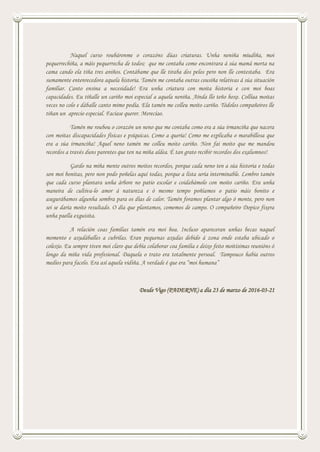 Naquel curso roubáronme o corazóns dúas criaturas. Unha neniña miudiña, moi
pequerrechiña, a máis pequerrecha de todos; que me contaba como encontrara á súa mamá morta na
cama cando ela tiña tres aniños. Contábame que lle tiraba dos pelos pero non lle contestaba. Era
sumamente entenrecedora aquela historia. Tamén me contaba outras cousiña relativas á súa situación
familiar. Canto ensina a necesidade! Era unha criatura con moita historia e con moi boas
capacidades. Eu tíñalle un cariño moi especial a aquela neniña. Aínda llo teño hoxe. Collíaa moitas
veces no colo e dáballe canto mimo podía. Ela tamén me colleu moito cariño. Tódolos compañeiros lle
tiñan un aprecio especial. Facíase querer. Merecíao.
Tamén me roubou o corazón un neno que me contaba como era a súa irmanciña que nacera
con moitas discapacidades físicas e psíquicas. Como a quería! Como me explicaba o marabillosa que
era a súa irmanciña! Aquel neno tamén me colleu moito cariño. Non fai moito que me mandou
recordos a través duns parentes que ten na miña aldea. É tan grato recibir recordos dos exalumnos!
Gardo na miña mente outros moitos recordos, porque cada neno ten a súa historia e todas
son moi bonitas, pero non podo poñelas aquí todas, porque a lista sería interminable. Lembro tamén
que cada curso plantara unha árbore no patio escolar e coidabámolo con moito cariño. Era unha
maneira de cultiva-lo amor á natureza e ó mesmo tempo poñíamos o patio máis bonito e
asegurábamos algunha sombra para os días de calor. Tamén foramos plantar algo ó monte, pero non
sei se daría moito resultado. O día que plantamos, comemos de campo. O compañeiro Dopico fixera
unha paella exquisita.
A relación coas familias tamén era moi boa. Incluso apareceran unhas becas naquel
momento e axudáballes a cubrilas. Eran pequenas axudas debido á zona onde estaba ubicado o
colexio. Eu sempre tiven moi claro que debía colaborar coa familia e deixo feito moitísimas reunións ó
longo da miña vida profesional. Daquela o trato era totalmente persoal. Tampouco había outros
medios para facelo. Era así aquela vidiña. A verdade é que era “moi humana”
Desde Vigo (PADERNE) a día 23 de marzo de 2016-03-21
 