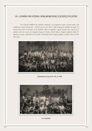 10.- CAMBIO DE ETAPA. POR MERCEDES CACHAZA PLATAS
Nos Colexios Públicos hai cambios constantes; uns profesores vanse e outros veñen, uns
cambian de curso, outros non… En fin, que no ano 1985, a min tocoume de cambiar de etapa. Xa
botara dous anos en terceiro, un en primeiro, dous en segundo e agora tocaba sexto. Sexto era o
primeiro dos tres cursos da Segunda Etapa de Ensino Xeral Básico. Naquel momento había 87
alumnos en sexto, repartidos en tres aulas. Tocáranme dá-las linguas galega e castelá e más a titoría
dun sexto.
Alumnado de sexto de E.X.B. en 1986
Cos tutelados
 