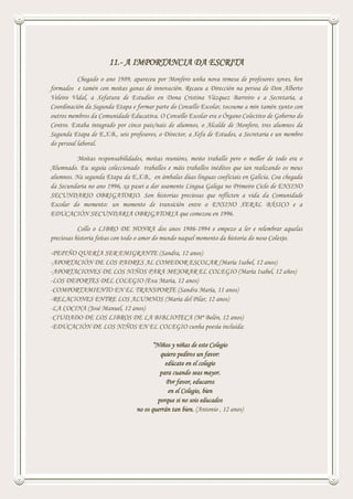 11.- A IMPORTANCIA DA ESCRITA
Chegado o ano 1989, apareceu por Monfero unha nova remesa de profesores xoves, ben
formados e tamén con moitas ganas de innovación. Recaeu a Dirección na persoa de Don Alberto
Veleiro Vidal, a Xefatura de Estudios en Dona Cristina Vázquez Barreiro e a Secretaría, a
Coordinación da Segunda Etapa e formar parte do Consello Escolar, tocoume a min tamén xunto con
outros membros da Comunidade Educativa. O Consello Escolar era o Órgano Colectivo de Goberno do
Centro. Estaba integrado por cinco pais/nais de alumnos, o Alcalde de Monfero, tres alumnos da
Segunda Etapa de E.X.B., seis profesores, o Director, a Xefa de Estudos, a Secretaria e un membro
do persoal laboral.
Moitas responsabilidades, moitas reunións, moito traballo pero o mellor de todo era o
Alumnado. Eu seguía coleccionado traballos e máis traballos inéditos que ían realizando os meus
alumnos. Na segunda Etapa da E.X.B., en ámbalas dúas linguas cooficiais en Galicia. Coa chegada
da Secundaria no ano 1996, xa pasei a dar soamente Lingua Galega no Primeiro Ciclo de ENSINO
SECUNDARIO OBRIGATORIO. Son historias preciosas que reflicten a vida da Comunidade
Escolar do momento: un momento de transición entre o ENSINO XERAL BÁSICO e a
EDUCACIÓN SECUNDARIA OBRIGATORIA que comezou en 1996.
Collo o LIBRO DE HONRA dos anos 1986-1994 e empezo a ler e relembrar aquelas
preciosas historia feitas con todo o amor do mundo naquel momento da historia do noso Colexio.
-PEPIÑO QUERÍA SER EMIGRANTE (Sandra, 12 anos)
-APORTACIÓN DE LOS PADRES AL COMEDOR ESCOLAR (María Isabel, 12 anos)
-APORTACIONES DE LOS NIÑOS PARA MEJORAR EL COLEGIO (María Isabel, 12 años)
-LOS DEPORTES DEL COLEGIO (Eva María, 12 anos)
-COMPORTAMIENTO EN EL TRANSPORTE (Sandra María, 11 anos)
-RELACIONES ENTRE LOS ALUMNOS (María del Pilar, 12 anos)
-LA COCINA (José Manuel, 12 anos)
-CIUDADO DE LOS LIBROS DE LA BIBLIOTECA (Mª Belén, 12 anos)
-EDUCACIÓN DE LOS NIÑOS EN EL COLEGIO cunha poesía incluída:
“Niños y niñas de este Colegio
quiero pediros un favor:
edúcate en el colegio
para cuando seas mayor.
Por favor, educaros
en el Colegio, bien
porque si no sois educados
no os querrán tan bien. (Antonio , 12 anos)
 