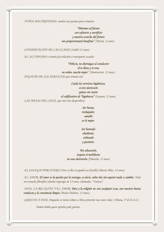 -NIÑOS MALTRATADOS, tamén cun poema para rematar:
“Miremos al futuro
con esfuerzo y sacrificio
y nuestra cosecha del futuro
nos proporcionará beneficio” (Marta, 12 anos.
-CONSERVACIÓN DE LAS CLASES (Isabel 11 anos)
-EL ALUMNADO e tamén fai relación ó transporte escolar:
“Niño/a, no distraigas al conductor
él te lleva y te trae
en orden, mucho mejor” (Montserrat, 12 anos)
-HIGIENE DE LOS SERVICIOS que remata así:
Cuida los servicios higiénicos,
si eres destrozón
quitas sin razón
el calificativo de “higiénicos” (Susana, 12 anos)
-LAS MESAS DEL COLE, que non ten desperdicio:
Ser bueno,
trabajador,
amable
es lo mejor.
Ser honrado
obediente,
ordenado
y paciente.
Ten educación,
respeta el mobiliario
no seas destrozón. (Manola, 13 anos)
-EL COLEGIO POR FUERA (Non se lles escapaba un detalle) (María Pilar, 13 anos)
-EL AMOR. El amor es la pasión por la entrega, es decir, saber dar sin esperar nada a cambio. Todo
un tratado filosófico dunha rapariga de 13 anos, chamada: “Vanesa”.
-DIOS, LA RELIGIÓN Y EL AMOR. Dios y la religión no son cualquier cosa, son nuestra buena
conducta y la conciencia limpia (María Dolores, 13 anos).
-GRACIAS A DIOS. Daquela os nenos tiñan a Deus presente nas súas vidas (Diana, 2º de E.S.O.)
Tamén había quen optaba pola poesía:
 