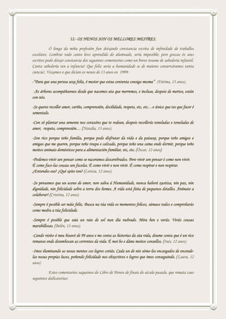 12.- OS NENOS SON OS MELLORES MESTRES.
Ó longo da miña profesión fun deixando constancia escrita de infinidade de traballos
escolares. Lembrar todo canto levo aprendido do alumnado, sería imposible; pero grazas ós seus
escritos podo deixar constancia dos seguintes comentarios como un breve resume de sabedoría infantil.
Canta sabedoría ten a infancia! Que feliz sería a humanidade se de maiores conserváramos tanta
ciencia!. Vexamos o que dicían os nenos de 13 anos en 1999:
-“Para que una persoa sexa feliz, é mester que estea contenta consigo mesma” (Fátima, 13 anos).
-As árbores acompáñannos desde que nacemos ata que morremos, e incluso, despois de mortos, están
con nós.
-Se queres recoller amor, cariño, comprensión, docilidade, respeto, etc, etc…o único que tes que facer é
sementalo.
-Con só plantar una semente nos corazóns que te rodean, despois recollerás toneladas e toneladas de
amor, respeto, comprensión… (Natalia, 13 anos).
-Son rico porque teño familia, porque podo disfrutar da vida e da paisaxe, porque teño amigos e
amigas que me queren, porque teño roupa e calzado, porque teño una cama onde dormir, porque teño
moitos animais domésticos para a alimentación familiar, etc, etc. (Óscar, 12 anos)
-Podemos vivir sen pensar como se naceramos descerebrados. Pero vivir sen pensar é como non vivir.
É como face-las cousas sen facelas. É como vivir e non vivir. É como respirar e non respirar.
¿Entendes eso? ¿Qué xeito ten? (Leticia, 12 anos)
-Se pensamos que un aceno de amor, non salva á Humanidade, nunca haberá xustiza, nin paz, nin
dignidade, nin felicidade sobre a terra dos homes. A vida está feita de pequenos detalles. Anímate a
colaborar! (Cristina, 12 anos)
-Sempre é posible ser máis feliz. Busca na túa vida os momentos felices, súmaos todos e comprobarás
como medra a túa felicidade.
-Sempre é posible que saia un raio de sol nun día nubrado. Mira ben e verás. Verás cousas
marabillosas. (Belén, 13 anos).
-Cando visito ó meu bisavó de 99 anos e me conta as historias da súa vida, doume conta que é un rico
remanso onde desembocan as correntes da vida. É moi bo e dáme moitos consellos. (Inés, 12 anos)
-Imos iluminando as nosas mentes cos logros cotiás. Cada un de nós sómo-los encargados de encende-
las nosas propias luces, poñendo felicidade nos obxectivos e logros que imos conseguindo. (Laura, 12
anos)
Estes comentarios saqueinos do Libro de Honra de finais do século pasado, que remata coas
seguintes dedicatorias:
 