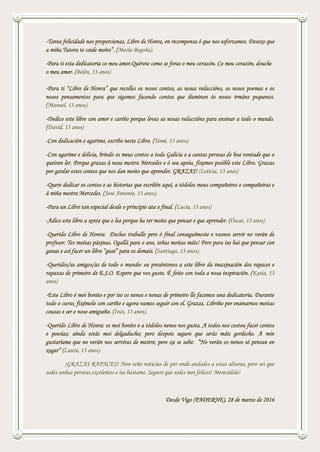 -Tanta felicidade nos proporcionas, Libro de Honra, en recompensa ó que nos esforzamos. Desexo que
a miña Tutora te coide moito”. (María Begoña).
-Para ti esta dedicatoria co meu amor.Quérote como se foras o meu corazón. Co meu corazón, douche
o meu amor. (Belén, 13 anos)
-Para ti “Libro de Honra” que recolles os nosos contos, as nosas redaccións, os nosos poemas e os
nosos pensamentos para que sigamos facendo contos que iluminen ós nosos irmáns pequenos.
(Manuel, 13 anos).
-Dedico este libro con amor e cariño porque levas as nosas redaccións para ensinar a todo o mundo.
(David, 13 anos)
-Con dedicación e agarimo, escribo neste Libro. (Tomé, 13 anos).
-Con agarimo e delicia, brindo os meus contos a toda Galicia e a cantas persoas de boa vontade que o
queiran ler. Porque grazas á nosa mestra Mercedes e ó seu apoio, fixemos posible este Libro. Grazas
por gardar estes contos que nos dan moito que aprender. GRAZAS! (Leticia, 13 anos)
-Quero dedicar os contos e as historias que escribín aquí, a tódolos meus compañeiros e compañeiras e
á miña mestra Mercedes. (José Antonio, 13 anos).
-Para un Libro tan especial desde o principio ata o final. (Lucía, 13 anos)
-Adico este libro a xente que o lea porque ha ter moito que pensar e que aprender. (Óscar, 13 anos)
-Querido Libro de Honra: Deches traballo pero ó final conseguímoste e vasnos servir no verán de
profesor. Tes moitas páxinas. Ogallá para o ano, teñas moitas máis! Pero para iso hai que pensar con
ganas e así facer un libro “guai” para os demais. (Santiago, 13 anos).
-Queridos/as amigos/as de todo o mundo: eu preséntovos a este libro da imaxinación dos rapaces e
rapazas de primeiro de E.S.O. Espero que vos guste. É feito con toda a nosa inspiración. (Katia, 13
anos)
-Este Libro é moi bonito e por iso os nenos e nenas de primeiro lle facemos una dedicatoria. Durante
todo o curso, fixémolo con cariño e agora vamos seguir con el. Grazas, Libriño por ensinarnos moitas
cousas e ser o noso amiguiño. (Inés, 13 anos).
-Querido Libro de Honra: es moi bonito e a tódolos nenos nos gusta. A todos nos costou facer contos
e poesías; aínda estás moi delgaducho; pero despois seguro que serás máis gordecho. A min
gustaríame que no verán nos serviras de mestre; pero xa se sabe: “No verán os nenos só pensan en
xogar” (Laura, 13 anos).
¡GRAZAS RAPACES! Non teño noticias de por onde andades a estas alturas, pero sei que
sodes unhas persoas excelentes e iso bástame. Seguro que sodes moi felices! Merecédelo!
Desde Vigo (PADERNE), 28 de marzo de 2016
 