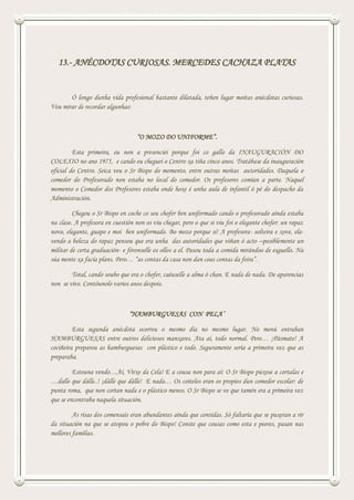 13.- ANÉCDOTAS CURIOSAS. MERCEDES CACHAZA PLATAS
Ó longo dunha vida profesional bastante dilatada, teñen lugar moitas anécdotas curiosas.
Vou mirar de recordar algunhas:
“O MOZO DO UNIFORME”.
Esta primeira, eu non a presenciei porque foi co gallo da INAUGURACIÓN DO
COLEXIO no ano 1975, e cando eu cheguei o Centro xa tiña cinco anos. Tratábase da inauguración
oficial do Centro. Seica veu o Sr Bispo do momento, entre outras moitas autoridades. Daquela o
comedor do Profesorado non estaba no local do comedor. Os profesores comían a parte. Naquel
momento o Comedor dos Profesores estaba onde hoxe é unha aula de infantil ó pé do despacho da
Administración.
Chegou o Sr Bispo en coche co seu chofer ben uniformado cando o profesorado aínda estaba
na clase. A profesora en cuestión non os viu chegar, pero o que si viu foi o elegante chofer: un rapaz
novo, elegante, guapo e moi ben uniformado. Bo mozo porque si! A profesora- solteira e xove, ela-
vendo a beleza do rapaz pensou que era unha das autoridades que viñan ó acto –posiblemente un
militar de certa graduación- e fóronselle os ollos a el. Pasou toda a comida mirándoo de esguello. Na
súa mente xa facía plans. Pero… “as contas da casa non dan coas contas da feira”.
Total, cando soubo que era o chofer, caéuselle a alma ó chan. E nada de nada. De aparencias
non se vive. Contóunolo varios anos despois.
“HAMBURGUESAS CON PELA”
Esta segunda anécdota ocorreu o mesmo día no mesmo lugar. No menú entraban
HAMBURGUESAS entre outros deliciosos manxares. Ata aí, todo normal. Pero… ¡Pásmate! A
cociñeira preparou as hamburguesas con plástico e todo. Seguramente sería a primeira vez que as
preparaba.
Estouna vendo…Ai, Virxe da Cela! E a cousa non para aí: O Sr Bispo púxose a cortalas e
…dalle que dálle..! ¡dálle que dálle! E nada… Os coitelos eran os propios dun comedor escolar: de
punta roma, que non cortan nada e o plástico menos. O Sr Bispo se ve que tamén era a primeira vez
que se encontraba naquela situación.
As risas dos comensais eran abundantes aínda que contidas. Só faltaría que se puxeran a rir
da situación na que se atopou o pobre do Bispo! Conste que cousas como esta e peores, pasan nas
mellores familias.
 