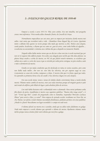 2.- A ESCOLA DA GALICIA RURAL DE 1950-60
Empecei a escola o curso 1953-54. Tiña catro aniños. Era moi miudiña, moi pouquiña
cousa e moi enfermiza. Vivía nunha aldea chamada Churío, do Concello de Irixoa.
Normalmente empezábase aos seis anos, pero eu empecei por iniciativa dunha mestra moi
sabia e moi santa que recordarei toda a vida. Chamábase Dona Raquel Rey de Castro. Queríame
moito e dábame leite quente no recreo porque tiña medo que morrera co frío. Moitos anos despois,
cando puiden, localiceina, e díxome que era como un grao de arroz, como unha boliña de algodón…
Localiceina na ancianidade e visiteina ata o último día que a despedín no Sanatorio Modelo.
Naquela aldea había moitos nenos que un día ían e dous non ían á escola nacional que por
non ter ni sequera tiña edificio propio. Era unha casa alugada para tal fin que tiña dúas plantas: na
planta baixa estaba a cociña da mestra, un WC do que falarei noutro momento, as escaleiras que
subían ata a aula e a corte das vacas á que se entraba por unha porta contigua; no piso estaba a aula
e máis o dormitorio da mestra.
Estaba en tan malas condicións que foi declarada en ruína en varias ocasións, pero como
non había nada mellor…Por non ter, non tiña luz eléctrica, nin por suposto auga na casa.
Loxicamente as casas dos veciños, tampouco a tiñan. A mestra tiña que ir á fonte, igual que todos.
Eu aprendín as primeiras letras á luz do candil. A luz eléctrica chegou tres anos despois.
Era una escola mixta: nenos e nenas de tódalas idades convivíamos baixo a tutela dunha
mestra. Tiñamos moito cambio de mestras, eran case todas interinas porque alí ninguén quería ir polo
mal estado do edificio, polo illado do lugar e pola absoluta falta de servizos.
Con todo había bastante orde e urbamidade entre o alumnado. Para entrar poñiamos unha
fila diante da porta. Saudábamos á mestra coas seguintes palabras: “Buenos días tenga usted”, e ó
saír: “Usted siga bien”. Cando che preguntaba como te chamabas, respondías:“Mercedes Cachaza
Platas” para servir a Dios y a usted”. Para empeza-la xornada escolar; rezábamos un Noso Pai, un
Ave María e un Gloria. Cando tiñamos necesidades fisiolóxicas, pedíamos permiso con estas palabras:
¿Puedo ir a fuera? Buscábamos un lugar escondido e o campo era todo noso.
O idioma oficial coa mestra era o castelán, aínda que na aldea todos falabamos en galego.
Nada máis empezar a escola tiñamos que aprender o idioma da mestra. Realmente tiñamos moito
mérito porque nunca oiramos falar outro idioma que non fora o galego.
 