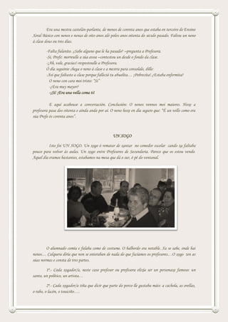 Era una mestra castelán-parlante, de menos de corenta anos que estaba en terceiro de Ensino
Xeral Básico con nenos e nenas de oito anos aló polos anos oitenta do século pasado. Faltou un neno
á clase dous ou tres días.
-Falta fulanito. ¿Sabe alguno que le ha pasado? –pregunta a Profesora.
-Si, Profe: morreulle a súa avoa –contestou un desde o fondo da clase.
-¡Ah, vale, gracias!-respostoulle a Profesora.
Ó día seguinte chega o neno á clase e a mestra para consolalo, dille:
-Así que faltaste a clase porque falleció tu abuelita… ¡Pobrecita! ¿Estaba enfermita?
O neno con cara moi triste: “Si”
-¿Era muy mayor?
-¡Si! ¡Era una vella coma ti!
E aquí acabouse a conversación. Conclusión: O nenos vennos moi maiores. Hoxe a
profesora pasa dos oitenta e aínda anda por aí. O neno hoxe en día seguro que: “É un vello como era
súa Profe ós corenta anos”.
UN XOGO
Isto foi UN XOGO. Un xogo ó rematar de xantar no comedor escolar cando xa faltaba
pouco para volver ás aulas. Un xogo entre Profesores de Secundaria. Parece que os estou vendo.
Aquel día eramos bastantes, estabamos na mesa que dá o sur, ó pé do ventanal.
O alumnado comía e falaba como de costume. O balbordo era notable. Xa se sabe, onde hai
nenos… Calquera diría que non se enteraban de nada do que facíamos os profesores…O xogo ten as
súas normas e consta de tres partes.
1ª.- Cada xogador/a, neste caso profesor ou profesora elixía ser un personaxe famoso: un
santo, un político, un artista…
2ª.- Cada xogador/a tiña que dicir que parte do porco lle gustaba máis: a cachola, as orellas,
o rabo, o lacón, o touiciño….
 