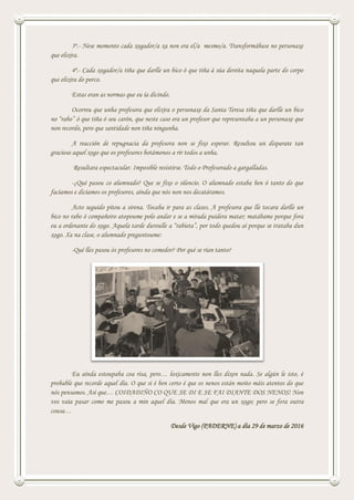 3ª.- Nese momento cada xogador/a xa non era el/a mesmo/a. Transformábase no personaxe
que elixira.
4ª.- Cada xogador/a tiña que darlle un bico ó que tiña á súa dereita naquela parte do corpo
que elixira do porco.
Estas eran as normas que eu ía dicindo.
Ocorreu que unha profesora que elixira o personaxe da Santa Teresa tiña que darlle un bico
no “rabo” ó que tiña ó seu carón, que neste caso era un profesor que representaba a un personaxe que
non recordo, pero que santidade non tiña ningunha.
A reacción de repugnacia da profesora non se fixo esperar. Resultou un disparate tan
gracioso aquel xogo que os profesores botámonos a rir todos a unha.
Resultara espectacular. Imposible resistirse. Todo o Profesorado a gargalladas.
-¿Qué pasou co alumnado? Que se fixo o silencio. O alumnado estaba ben ó tanto do que
facíamos e dicíamos os profesores, aínda que nós non nos decatáramos.
Acto seguido pitou a sirena. Tocaba ir para as clases. A profesora que lle tocara darlle un
bico no rabo ó compañeiro atopoume polo andar e se a mirada puidera matar; matábame porque fora
eu a ordenante do xogo. Aquela tarde duroulle a “rabieta”, por todo quedou aí porque se trataba dun
xogo. Xa na clase, o alumnado preguntoume:
-Qué lles pasou ós profesores no comedor? Por qué se rían tanto?
Eu aínda estoupaba coa risa, pero… loxicamente non lles dixen nada. Se algún le isto, é
probable que recorde aquel día. O que si é ben certo é que os nenos están moito máis atentos do que
nós pensamos. Así que… COIDADIÑO CO QUE SE DI E SE FAI DIANTE DOS NENOS! Non
vos vaia pasar como me pasou a min aquel día. Menos mal que era un xogo; pero se fora outra
cousa…
Desde Vigo (PADERNE) a día 29 de marzo de 2016
 