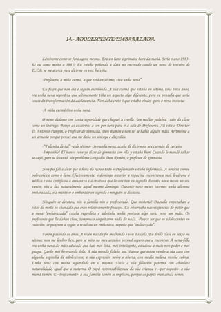 14.- ADOLESCENTE EMBARAZADA.
Lémbrome como se fora agora mesmo. Era un luns a primeira hora da mañá. Sería o ano 1983-
84 ou como moito o 1985? Eu estaba poñendo a data no encerado cando un neno de terceiro de
E.X.B. se me acerca para dicirme en voz baixiña:
-Profesora, a miña curmá, a que está en sétimo, tivo unha nena”
Eu fixen que non oía e seguín escribindo. A súa curmá que estaba en sétimo, tiña trece anos,
era unha nena regordeta que ultimamente tiña un aspecto algo diferente, pero eu pensaba que sería
cousa da transformación da adolescencia. Non daba creto ó que estaba oíndo; pero o neno insistiu:
-A miña curmá tivo unha nena.
O neno dicíamo con tanta seguridade que cheguei a crerllo. Sen mediar palabra, saín da clase
como un lóstrego. Baixei as escaleiras a cen por hora para ir á sala de Profesores. Alí esta o Director
D. Antonio Pampín, o Profesor de ximnasia, Don Ramón e non sei se había alguén máis. Arrimeime a
un armario porque pensei que me daba un síncope e díxenlles:
-“Fulanita de tal” -a de sétimo- tivo unha nena, acaba de dicirmo o seu curmán de terceiro.
-Imposible! El jueves tuve yo clase de gimnasia con ella y estaba bien. Cuando le mandé saltar
se cayó, pero se levantó sin problema –engadiu Don Ramón, o profesor de ximnasia.
Non fai falta dicir que á hora do recreo todo o Profesorado estaba informado. A noticia correu
polo colexio como o lume.Efectivamente: o domingo anterior a rapaciña encontrouse mal, levárona ó
médico e este certificou o embarazo e a criatura que levara tan en segredo durante nove meses no seu
ventre, viu a luz naturalmente aquel mesmo domingo. Durante nove meses tivemos unha alumna
embarazada, ela mantivo o embarazo en segredo e ninguén se decatou.
Ninguén se decatou, nin a familia nin o profesorado. Que misterio! Daquela empezaban a
estar de moda os chandals que eran relativamente frouxos. Eu observaba nas vixiancias de patio que
a nena “embarazada” estaba regordeta e adoitaba unha postura algo rara, pero sen máis. Os
profesores que lle daban clase, tampouco sospeitaron nada de nada. Parece ser que os adolescentes en
cuestión, se puxeron a xogar, e resultou un embarazo, supoño que “indesexado”.
Foron pasando os anos. A recén nacida foi medrando e veu á escola. Eu deille clase en sexto ou
sétimo; non me lembro ben, pero se miro no meu arquivo persoal seguro que a encontro. A nena-filla
era unha nena do máis educado que hai: moi lista, moi intelixente, estudosa a máis non poder e moi
guapa. Gardo moi bo recordo dela. A súa mirada falaba soa. Parece que estou vendo a súa cara con
algunha espinilla de adolescente, a súa expresión nobre e aberta, con media melena nunha coleta.
Unha nena con moita seguridade en si mesma. Vivía a súa filiación paterna con absoluta
naturalidade, igual que a materna. O papá responsabilizouse da súa crianza e –por suposto- a súa
mamá tamén. E –loxicamente- a súa familia tamén se implicou, porque os papás eran aínda nenos.
 