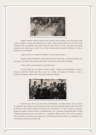 Naquel momento estaba de director Don Gonzalo Tizón Sánchez. Era un día pola mañá
cando eu cheguei ó colexio máis disgustada que nunca porque aquela mañá vira como meu irmán
colocaba tiritas nas pálpebras para poder mante-los ollos abertos (o tumor, cada día máis grande,
presionaba ata deixalo cego e xordo). Era un día á primeira hora da mañá. Estábamos na sala de
Profesores. Eu contáballes:
-Agora xa non ve os números do teléfono! Xa non me pode chamar..!
Daquela a Sala de Profesores estaba onde está agora a Dirección e a Dirección estaba, onde
está agora a Secretaría. Don Gonzalo, que estaba na dirección, saltou como un lóstrego:
-Vaite! Colle un mes de baixa! E se fai falta máis..!
Non fixo falta que mo repetira. Funme ó médico -daquela estaba deprimida- e deume a
baixa por depresión. Desde aquel día, eu non ía ó colexio, ata despois do desenlace; pero os
compañeiros seguían ó pé do canón. Nunca llelo agradecerei abondo!
Estiveron ata o día, no que meu irmán estaba defunto, de corpo presente, na casa. Nunca
me explicaron como fixeron; pero presentáronse todos a facerme compañía aquela mañá do día 19 de
decembro de 1996. Deberon quedar no Colexio un par de profesores cos nenos no patio. Iso supoño,
porque non podía ser doutra maneira. Acompañáronme ata o momento da despedida final. Os máis
achegados ocuparon un posto no presbiterio e o compañeiro Alfonso estivo ó meu carón no primeiro
banco da igrexa. Catro meses antes, empezara a Secundaria; pero todos acudiron a acompañarme nun
dos momentos máis duros da miña vida.
 