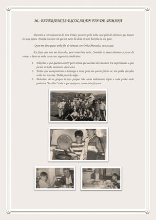16.- EXPERIENCIA ESCOLAR EN FIN DE SEMANA
Durante a convalecencia do meu irmán, pasaron pola miña casa pais de alumnos que traían
ós seus nenos. Nunha ocasión vin que un neno lle dicía en voz baixiña ós seu pais:
-Quen me dera pasar unha fin de semana con Doña Mercedes, nesta casa!
Eu fixen que non me decataba, pero tomei boa nota. Convidei ós meus alumnos a pasar de
venres a luns na miña casa coas seguintes condicións:
1- Elixirían o que querían comer; pero terían que cociñar eles mesmos. Eu supervisaría o que
facían en todo momento, claro está.
2- Terían que acompañarme o domingo á misa, pois nin quería faltar eu; nin podía deixalos
a eles sos na casa. Podía pasarles algo…
3- Deberían vir en grupos de tres porque tiña unha habitación triple a toda proba onde
poderían “batallar” todo o que quixeran, como así o fixeron.
 