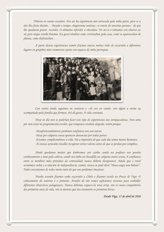 Viñeron en varias ocasións. Era un ha experiencia moi arriscada pola miña parte, pero se a
eles lles facía ilusión… Pasado o tempo, chegáronme noticias –a través de terceiras persoas- de que
lles quedaran gratos recordos. O alimento referido: o chocolate. No sei se o tomamos con churros ou
só; pero seique estaba boísimo. Eu gocei véndoos como correteaban pola casa, como se equivocaban de
planta, como disfrutaban…
A parte destas experiencias tamén fixemos outras moitas indo de excursión a diferentes
lugares en grupiños máis numerosos xunto con rapaces da miña parroquia.
Con varios aínda seguimos en contacto e –de vez en cando- ven algún a verme xa
acompañado pola familia que formou. Así dá gusto. A vida continúa.
Hoxe en día non se poderían facer este tipo de experiencias tan enriquecedoras. Non sería
por non estar no programación escolar, que tampouco estaban daquela; senón porque:
-Desafortunadamente perdemos confianza uns nos outros
-Hoxe por calquera cousa aparecen denuncias por todas partes.
-Estamos complicándonos a vida. Dá a impresión de que cada día somos menos humanos.
-Ás novas xeracións tócalles recuperar certos valores antes de que se perdan por completo.
Aínda quedamos moitos que lembramos con cariño cando un profesor nos pasaba
cariñosamente a man pola cabeza, cando nos daba un bocadillo ou calquera outra cousa. A confianza
entre os membros máis próximos da comunidade nunca debería desaparecer. Aínda que o nivel
económico subiu e a relación de independencia, tamén; nunca se pode dicir:”Desta auga non beberei”.
Todos necesitamos de todos moito máis do que nos poidamos imaxinar.
Nunha ocasión fixemos unha excursión a Chelo e fixemos escala na Praza de Vigo. O
coñecemento do entorno é o primeiro. Arredor de nós temos suficientes recursos para traballar
diferentes obxectivos pedagóxicos. Nunca debemos esquece-la nosa orixe, nin os nosos compañeiros
dos primeiros anos de vida, nin os mestres que nos ensinaron as primeiras letras.
Desde Vigo, 15 de abril de 2016
 
