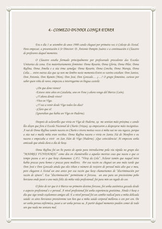 4.- COMEZO DUNHA LONGA ETAPA
Era o día 1 se setembro do anos 1980 cando cheguei por primeira vez ó Colexio do Xestal.
Para empezar, a presentación ó Sr Director: D. Antonio Pampín Suárez e a continuación ó Claustro
de profesores daquel momento.
O Claustro estaba formado principalmente por profesorado procedente das Escolas
Unitarias da zona. Era maioritariamente feminino: Dona Rosario, Dona Gloria, Dona Pilar, Dona
Rufina, Dona Amelia e a súa irma xemelga: Dona Rosario, Dona Concha, Dona Maruja, Dona
Celia… entre outras das que xa non me lembro neste momento.Entre os varóns estaban: Don Santos,
Don Antonio, Don Ramón (Mon), Don José, Don Gonzalo… ¿…? O grupo femenino, curioso por
saber quen viña de novo, empezou a interrogarme en lingua castelá:
-¿De que done vienes?
-Estuve siete años en Cataluña, uno en Fene y ahora vengo del Bierzo (León).
-¿Y ahora donde vives?
-Vivo en Vigo.
-¿Y vas a venir desde Vigo todos los días?
-¡Claro que si!
(Ignoraban que había un Vigo en Paderne).
Despois de aclararlles que vivía en Vigo de Paderne, xa me sentían máis próxima; e cando
lles dixen que fora á Escola Nacional de Churío (Irixoa), xa empezaron a despexarse máis incógnitas.
A nai de Dona Rufina tamén nacera en Churío e tivera moitas veces á miña nai no seu regazo, porque
a súa nai e maila miña eran veciñas. Dona Rufina nacera e vivía en Santa Xiá de Monfero e eu
nacera e empezaba a vivir en San Xián de Vigo (Paderne). ¡Que coincidencia! Aí empezou unha
amizade que aínda dura a día de hoxe.
Dona Rufina foi un bo punto de apoio para introducirme pola vía rápida no grupo das
“MADRES FUNDAORAS” como deu en chamárselles a aquelas mestras coas que naceu o que co
tempo pasou a ser o que hoxe chamamos: C.P.I. “Virxe da Cela”. Aclarar tamén que naquel intre
había prazas para homes e prazas para mulleres. Por esa razón eu cheguei un ano máis tarde que
Don José e Don Gonzalo aínda que eles tiñan o número de rexistro de persoal máis alto que o meu,
pero chegaron ó Xestal un ano antes por esa razón que hoxe chamaríamos de “discriminación por
razón de xénero”. Esa “discriminación” permitiume ir forzosa, un ano para un preciosísimo pobo
berciano onde pasei o ano máis feliz da miña vida profesional: foi para min un regalo do ceo.
O feito de ter que ir ó Bierzo no primeiro destino forzoso, foi unha auténtica gozada desde
o aspecto profesional e o persoal. A nivel profesional foi unha experiencia gratísima. Aínda é hoxe o
día que sigo tendo exalumnos-amigos alí. E a nivel persoal foi un cambio radical para a miña delicada
saúde: os aires bercianos prestáronme tan ben que a miña saúde corporal mellorou o cen por cen. De
ser unha persoa enfermiza, pasei a ser unha persoa sa. A partir daquel momento puiden comer de todo
sen que nada me sentara mal.
 