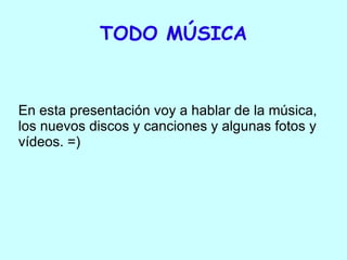 TODO MÚSICA En esta presentación voy a hablar de la música, los nuevos discos y canciones y algunas fotos y vídeos. =)