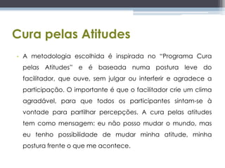 Cura pelas AtitudesA metodologia escolhida é inspirada no “Programa Cura pelas Atitudes” e é baseada numa postura leve do facilitador, que ouve, sem julgar ou interferir e agradece a participação. O importante é que o facilitador crie um clima agradável, para que todos os participantes sintam-se à vontade para partilhar percepções. A cura pelas atitudes tem como mensagem: eu não posso mudar o mundo, mas eu tenho possibilidade de mudar minha atitude, minha postura frente o que me acontece.