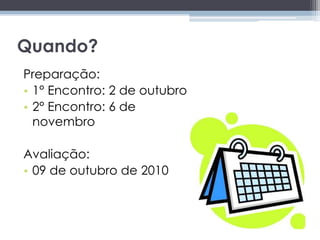 Quando?Preparação:1° Encontro: 2 de outubro2° Encontro: 6 de novembro Avaliação:09 de outubro de 2010