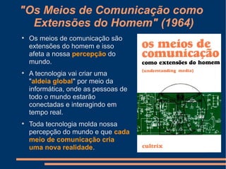 "Os Meios de Comunicação como
Extensões do Homem" (1964)

Os meios de comunicação são
extensões do homem e isso
afeta a nossa percepção do
mundo.

A tecnologia vai criar uma
"aldeia global" por meio da
informática, onde as pessoas de
todo o mundo estarão
conectadas e interagindo em
tempo real.

Toda tecnologia molda nossa
percepção do mundo e que cada
meio de comunicação cria
uma nova realidade.
 