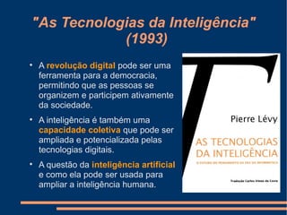 "As Tecnologias da Inteligência"
(1993)

A revolução digital pode ser uma
ferramenta para a democracia,
permitindo que as pessoas se
organizem e participem ativamente
da sociedade.

A inteligência é também uma
capacidade coletiva que pode ser
ampliada e potencializada pelas
tecnologias digitais.

A questão da inteligência artificial
e como ela pode ser usada para
ampliar a inteligência humana.
 