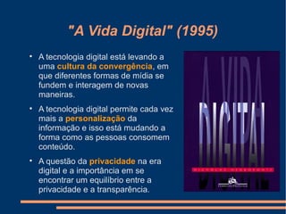"A Vida Digital" (1995)

A tecnologia digital está levando a
uma cultura da convergência, em
que diferentes formas de mídia se
fundem e interagem de novas
maneiras.

A tecnologia digital permite cada vez
mais a personalização da
informação e isso está mudando a
forma como as pessoas consomem
conteúdo.

A questão da privacidade na era
digital e a importância em se
encontrar um equilíbrio entre a
privacidade e a transparência.
 
