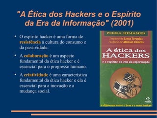 "A Ética dos Hackers e o Espírito
da Era da Informação" (2001)

O espírito hacker é uma forma de
resistência à cultura do consumo e
da passividade.

A colaboração é um aspecto
fundamental da ética hacker e é
essencial para o progresso humano.

A criatividade é uma característica
fundamental da ética hacker e ela é
essencial para a inovação e a
mudança social.
 
