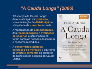 “A Cauda Longa” (2006)

Três forças da Cauda Longa:
democratização da produção,
universalização da distribuição e
ubiquidade da conexão em rede.

A repercussão da personalização,
das recomendações e avaliações
de usuários e seu impacto na
forma como as pessoas descobrem
e consomem produtos.

A concorrência acirrada,
saturação do mercado e equilíbrio
de oferta e demanda de produtos
de nicho são os desafios da Cauda
Longa.
 