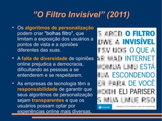 ”O Filtro Invisível” (2011)

Os algoritmos de personalização
podem criar "bolhas filtro", que
limitam a exposição dos usuários a
pontos de vista e a opiniões
diferentes das suas.

A falta de diversidade de opiniões
online prejudica a democracia,
dificultando as pessoas a se
entenderem e se respeitarem.

As empresas de tecnologia têm a
responsabilidade de garantir que
seus algoritmos de personalização
sejam transparentes e que os
usuários possam optar por
experiências online mais diversas.
 