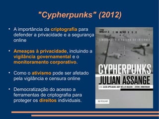 "Cypherpunks" (2012)

A importância da criptografia para
defender a privacidade e a segurança
online

Ameaças à privacidade, incluindo a
vigilância governamental e o
monitoramento corporativo.

Como o ativismo pode ser afetado
pela vigilância e censura online

Democratização do acesso a
ferramentas de criptografia para
proteger os direitos individuais.
 
