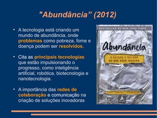 "Abundância” (2012)

A tecnologia está criando um
mundo de abundância, onde
problemas como pobreza, fome e
doença podem ser resolvidos.

Cita as principais tecnologias
que estão impulsionando o
progresso, como inteligência
artificial, robótica, biotecnologia e
nanotecnologia.

A importância das redes de
colaboração e comunicação na
criação de soluções inovadoras
 