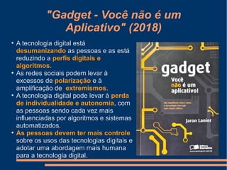 "Gadget - Você não é um
Aplicativo" (2018)
●
A tecnologia digital está
desumanizando as pessoas e as está
reduzindo a perfis digitais e
algoritmos.
●
As redes sociais podem levar à
excessos de polarização e à
amplificação de extremismos.
●
A tecnologia digital pode levar à perda
de individualidade e autonomia, com
as pessoas sendo cada vez mais
influenciadas por algoritmos e sistemas
automatizados.
●
As pessoas devem ter mais controle
sobre os usos das tecnologias digitais e
adotar uma abordagem mais humana
para a tecnologia digital.
 