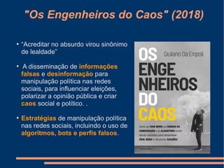 "Os Engenheiros do Caos" (2018)
●
“Acreditar no absurdo virou sinônimo
de lealdade”
●
A disseminação de informações
falsas e desinformação para
manipulação política nas redes
sociais, para influenciar eleições,
polarizar a opinião pública e criar
caos social e político. .
●
Estratégias de manipulação política
nas redes sociais, incluindo o uso de
algoritmos, bots e perfis falsos.
 