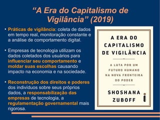 “A Era do Capitalismo de
Vigilância” (2019)
●
Práticas de vigilância: coleta de dados
em tempo real, monitoração constante e
a análise de comportamento digital.
●
Empresas de tecnologia utilizam os
dados coletados dos usuários para
influenciar seu comportamento e
moldar suas escolhas causando
impacto na economia e na sociedade.
●
Reconstrução dos direitos e poderes
dos indivíduos sobre seus próprios
dados, a responsabilização das
empresas de tecnologia, a
regulamentação governamental mais
rigorosa.
 