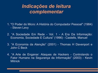 Indicações de leitura
complementar
1. "O Poder do Micro: A História do Computador Pessoal" (1984)
- Steven Levy
2. “A Sociedade Em Rede - Vol. 1 - A Era Da Informação:
Economia, Sociedade E Cultura” (1996) - Castells, Manuel
3. “A Economia da Atenção” (2001) - Thomas H Davenport e
John C Beck
4. “A Arte de Enganar: Ataques de Hackers - Controlando o
Fator Humano na Segurança da Informação” (2003) - Kevin
Mitnick
 