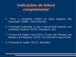 Indicações de leitura
complementar
5. "iWoz: a Verdadeira História da Apple Segundo Seu
Cofundador" (2006) – Steve Wozniak
6. “A Geração Superficial: O que a Internet Está Fazendo com
os Nossos Cérebros” (2012) - Nicholas G. Carr
7. “A Nova Era Digital: Como Será o Futuro das Pessoas, das
Nações e dos Negócios” (2013) - Eric Schmidt e Jared Cohen
8. "A Eclosão do Twitter" (2013) - Nick Bilton
 