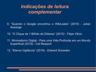 Indicações de leitura
complementar
9. “Quando o Google encontrou o WikiLeaks” (2015) - Julian
Assange
10. “O Clique de 1 Bilhão de Dólares” (2015) - Filipe Vilicic
11. Minimalismo Digital - Para uma Vida Profunda em um Mundo
Superficial (2019) - Cal Newport
12. “Eterna Vigilância” (2019) - Edward Snowden
 