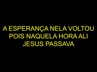 A ESPERANÇA NELA VOLTOU
POIS NAQUELA HORA ALI
JESUS PASSAVA
 