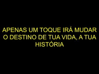 APENAS UM TOQUE IRÁ MUDAR
O DESTINO DE TUA VIDA, A TUA
HISTÓRIA
 