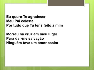 Eu quero Te agradecer
Meu Pai celeste
Por tudo que Tu tens feito a mim
Morreu na cruz em meu lugar
Para dar-me salvação
Ninguém teve um amor assim
 