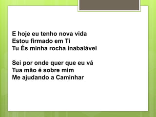E hoje eu tenho nova vida
Estou firmado em Ti
Tu És minha rocha inabalável
Sei por onde quer que eu vá
Tua mão é sobre mim
Me ajudando a Caminhar
 