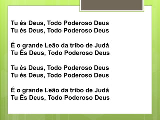 Tu és Deus, Todo Poderoso Deus
Tu és Deus, Todo Poderoso Deus
É o grande Leão da tribo de Judá
Tu És Deus, Todo Poderoso Deus
Tu és Deus, Todo Poderoso Deus
Tu és Deus, Todo Poderoso Deus
É o grande Leão da tribo de Judá
Tu És Deus, Todo Poderoso Deus
 