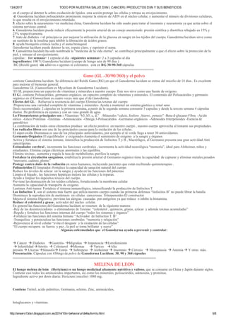 13/4/2017 TODO POR NUESTRA SALUD DXN ( CANCER): PRODUCTOS DXN Y SUS BENEFICIOS
http://ansero13dxn.blogspot.com.es/2014/10/v­behaviorurldefaultvmlo.html 5/8
en el cuerpo al detener la sobre­oxidación de lípidos. esta acción protege las células y retrasa su envejecimiento.
 d. Ganoderma lucidum polisacáridos prominente mejorar la síntesis de ADN en el núcleo celular, y aumentar el número de divisiones celulares,
lo que resulta en el envejecimiento retardado.
5. efecto sobre la neurastenia­>en medicina china, Ganoderma lucidum ha sido usado para tratar el insomnio y neurastenia ya que actúa sobre el
sistema nervioso central.
6. Ganoderma lucidum puede reducir eficazmente la presión arterial de un conejo anestesiado: presión sistólica y diastólica rebajado en 15% y
25% respectivamente.
7. trato de diabetes ­>el principio es por mejorar la utilización de la glucosa en sangre en los tejidos del cuerpo. Ganoderma lucidum sirve como
un sustituto de la insulina para inhibir la liberación de ácidos grasos.
8. ayuda bronquitis crónica lucha y el asma bronquial
Ganoderma lucidum puede detener la tos, esputo claro, y suprimir el asma.
9. Ganoderma lucidum ha sido nombrada la "medicina de la vida eterna". se contribuyó principalmente a que el efecto sobre la protección de la
piel, y retrasar el envejecimiento.
capsulas :  1er semana= 1 capsula al día –siguientes semanas= 2 a 3 capsulas al día
ingredientes: 100 % Ganoderma lucidum (cuerpo de hongo seta de 90 días )
 RG (Reishi gano)  sin aditivos o agentes ni colorantes.  esta en RG 30­90­360 cápsulas 
==============================================================
Gano (GL ­30/90/360) y el polvo
contiene Ganoderma lucidum. Se diferencia del Reishi Gano (RG) en que el Ganoderma lucidum se extrae del micelio de 18 días.. Es excelente
para mejorar el bienestar general.
Ganoderma GL (Ganocelium es Mycelium de Ganoderma Lucidum).
 El GL proporciona un espectro de vitaminas y minerales a nuestro cuerpo. Este nos sirve como una fuente de oxígeno.
El GL contiene Polisacáridos, germanio orgánico, un espectro completo de vitaminas y minerales. El contenido del Polisacáridos y germanio
orgánico en el Ganocelium es cuatro veces más que el de Ganoderma.
Efectos del GL: : Refuerza la resistencia del cuerpo Elimina las toxinas del cuerpo
 Proporciona una variedad completa de vitaminas y minerales­ Ayuda a mantener un sistema gástrico y renal sano
Dosis recomendada: 2 cápsulas en la primera semana, a partir de la segunda semana consumir 3 capsulas y desde la tercera semana 4 cápsulas
diarias. De preferencia en ayunas y con un vaso grande de agua
Lo Fitonutrientes principales son :­Vitaminas “b3, b5, c, d,”   ­Minerales “calcio, fosforo , hierro , potasio” ­Beta­d­glucano­Fibra  ­Acido
oleico  ­Glico Proteínas  ­Enzimas  ­Aminoácidos  ­Omega 3­Polisacáridos  ­Germanio orgánicos  ­Adenoides triterpenoides ­Esencia de
ganodérico
La combinación de todos estos elementos produce  un efecto positivo  en nuestro cuerpo , nuestro cuerpo aprovecha al instante sus propiedades.
Los radicales libres son una de las principales causas para la oxidación de las células.
El súper­oxido Dismutasa es uno de los principales antioxidantes, por ejemplo el té verde llega a tener 30 antioxidantes.
Germanio Orgánico El equilibrador  y oxigenado­Aumenta el suministro de oxigeno  a la sangre y órganos
Activa y fortalece el sistema inmune, intensifica la producción de linfocitos T y B , Macrófagos, el Germanio presenta una gran actividad Anti
cancerígenas.
Estimulador cerebral , incrementa las funciones cerebrales , incrementa la actividad neurológica “memoria”, ideal para Alzheimer, niños y
estudiantes. Elimina cargas eléctricas anormales y las equilibra.
Elimina toxinas , aumenta y regula la tasa de metabolismo, purifica la sangre.
Fortalece la circulación sanguínea, estabiliza la presión arterial el Germanio orgánico tiene la capacidad  de capturar y eliminar metales pesados
“mercurio, cadmio, plomo”
Protege contra daño de la radiación en seres humanos, incluyendo pacientes que están recibiendo quimioterapias .
Polisacáridos El limpiador.­Fortalece la capacidad de sanación natural del cuerpo
Reduce los niveles de azúcar  en la sangre y ayuda en las funciones del páncreas
Limpia el hígado , las funciones hepáticas mejora las células y la reparan.
Ayuda a limpiar los depósitos tóxicos del cuerpo.
Previene las destrucción de los tejidos celulares, fortaleciendo la membrana celular
Aumenta la capacidad de transporte de oxigeno.
Lentinan Anti­tumor. Fortalece el sistema inmunológico, intensificando la producción de linfocitos T
Los linfocitos T, son el sistema más fuerte que utiliza nuestro cuerpo cuando las primeras defensas “linfocitos B” no puede librar la batalla
Disminuye la reproducción de metástasis  en células  cancerosas. Triterpenoides El constructor.
Mejora el sistema Digestivo, previene las alergias  causadas  por antígenos ya que reduce  o inhibe la histamina.
Reduce el colesterol y grasa , activador del núcleo  celular.
En general las funciones del Ganoderma lucidum se resumen  de la siguiente manera:
­Rey de los desintoxicadores  o eliminadores de Toxinas  “colesterol , químicos, grasas, azúcar  y además toxinas acumuladas”
­Regula y fortalece las funciones internas del cuerpo “todos los sistemas y órganos”
­Fortalece las funciones del sistema Inmune “Activador  de linfocitos T. B”
­Tranquiliza  y potencializa las funciones cerebrales  “memoria y relajación”
­Rejuvenece al nivel celular “evita el desgaste  y la oxidación de las células”
“El cuerpo recupera  su fuerza  y paz , la piel se torna brillante  y suave”
Algunas enfermedades que  el Ganoderma ayuda a prevenir y controlar:
 Cáncer   Diabetes    Gastritis­ Migrañas   Impotencia Estreñimiento
  Infertilidad Artritis   Colesterol  Miomas       Varices    Alta
presión  Ulceras Sinusitis Estrés   Sobrepeso   Alzheimer  Insomnio  Cirrosis    Menopausia   Anemia  Y otras  más.
Presentación: Cápsulas con 450mgs de polvo de Ganoderma Lucidum. 30, 90 y 360 cápsulas
===============================================================
MELENA DE LEON
El hongo melena de león   (Hericium) es un hongo medicinal altamente nutritivo y valioso, que se consume en China y Japón durante siglos.
Contiene casi todos los aminoácidos importantes, así como los minerales, polisacáridos, adenosina, y proteínas.
Ingrediente activo por dosis diaria: Hericium (micelio) 1080 mg;
Contiene Treitol, acido palmítico, Germania, selenio, Zinc, aminoácidos,
betaglucanos y vitaminas.
 