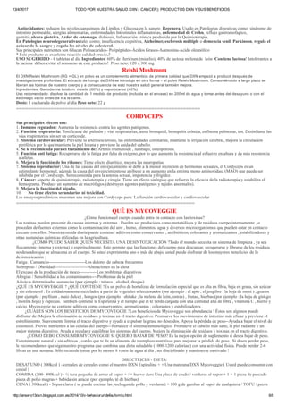 13/4/2017 TODO POR NUESTRA SALUD DXN ( CANCER): PRODUCTOS DXN Y SUS BENEFICIOS
http://ansero13dxn.blogspot.com.es/2014/10/v­behaviorurldefaultvmlo.html 6/8
 Antioxidantes: reducen los niveles sanguíneos de Lípidos y Glucosa en la sangre. Regenera, Usado en Patologías digestivas como; síndrome de
intestino permeable, alergias alimentarias, enfermedades Intestinales inflamatorias, enfermedad de Crohn, reflujo gastroesofagico,
gastritis,ulcera gástrica, Ardor de estomago, disbiosis, Inflamación crónica producida por la Quimioterapia.
En Patologías neurodegenerativas tales como; insuficiencia cognitiva, Alzheimer, esclerosis múltiple o demencia senil. Parkinson, regula el
azúcar de la sangre y regula los niveles de colesterol.
Sus principales nutrientes son Glucan Polisacáridos­ Polipéptidos­Ácidos Grasos­Adenosina­Acido oleanólico
* Este producto es excelente relación calidad­precio,?
USO SUGERIDO ­ 6 tabletas al día Ingredientes: 60% de Hericium (micelio), 40% de lactosa melena de  león  Contiene lactosa! Intolerantes a
la lactosa    deben evitar el consumo de este producto!  Peso neto: 120 x 300 mg
Reishi Mushroom
El DXN Reishi Mushroom (RG + GL) en polvo es un complemento alimenticio de primera calidad que DXN empezó a producir después de
investigaciones profundas. El extracto de hongo de DXN se introdujo en otra forma – el polvo Reishi Mushroom. Consumiéndolo a largo plazo se
liberan las toxinas de nuestro cuerpo y a consecuencia de esto nuestra salud general también mejora.
Ingredientes: Ganoderma lucidum: micelio (60%) y esporocarpo (40%)
Uso recomendado: disolver la cantidad de 1 medida de producto (incluida en el envase) en 200ml de agua y tomar antes del desayuno o con el
estómago vacío antes de ir a la cama.
Dosis: 1 cucharada de polvo al día Peso neto: 22 g
================================================================
CORDYCEPS
Sus principales efectos son:
1.   Inmuno regulador: Aumenta la resistencia contra los agentes patógenos.
2.   Función respiratoria: Tonificante del pulmón y vías respiratorias, asma bronquial, bronquitis crónica, enfisema pulmonar, tos. Desinflama las
vías respiratorias sin ser un corticoide.
3.   Sistema cardiovascular: Previene la arterioesclerosis, las enfermedades coronarias, mantiene la irrigación cerebral, mejora la circulación
periférica por lo que mantiene la piel lozana y previene la caída del cabello.
4.   Se le recomienda para el tratamiento de: Artritis reumatoide , lumbago, osteoporosis.
5.   Función anti fatiga: Recuperarse de la fatiga por falta de oxígeno, por lo que aumenta la resistencia al esfuerzo en altura y da más resistencia
a atletas.
6.   Mejora la función de los riñones: Tiene efecto diurético, mejora las neuropatías.
7.   Sistema reproductor: Una de las causas del envejecimiento se debe a la menor secreción de hormonas sexuales, el Cordyceps es un
estimulante hormonal, además la causa del envejecimiento se atribuye a un aumento en la enzima mono aminoxidasa (MAO) que puede ser
inhibida por el Cordyceps. Se recomienda para la astenia sexual, impotencia y frigidez.
8.   Cáncer: soporte de quimioterapia, radioterapia y cirugía. Tiene un efecto sinérgico que refuerza la eficacia de la radioterapia y estabiliza el
hemograma. Produce un aumento de macrófagos (destruyen agentes patógenos y tejidos anormales).
9.   Mejora la función del hígado.
10.            No tiene efectos secundarios ni toxicidad.
Los ensayos preclínicos muestran una mejora con Cordyceps para: La función cardiovascular y cardiovascular
==============================================================
QUÉ ES MYCOVEGGIE
¿Cómo funciona el cuerpo cuando entra en contacto con las toxinas?
Las toxinas pueden provenir de causas internas y externas . Pueden ser producidos como metabólicos y de residuos cuerpo internamente , o
proceden de fuentes externas como la contaminación del aire , humo, alimentos, agua y diversos microorganismos que pueden estar en contacto
cercano con ellos. Nuestra comida diaria puede contener aditivos como conservantes , antibióticos, colorantes y aromatizantes , estabilizadores y
otras sustancias químicas utilizadas en la agricultura.
               ¿CÓMO PUEDO SABER QUIÉN NECESITA UNA DESINTOXICACIÓN ?Todo el mundo necesita un sistema de limpieza , ya sea
físicamente (interna y externa) o espiritualmente. Esto permite que las funciones del cuerpo para descansar, recuperarse y librarse de los residuos
no deseados que se almacena en el cuerpo. Si usted experimenta uno o más de abajo, usted puede disfrutar de los mayores beneficios de la
desintoxicación :
Fatiga / Cansancio­­­­­­­­­­­­­­­­­­­­­­­­­Los dolores de cabeza frecuentes
Sobrepeso / Obesidad­­­­­­­­­­­­­­­­­­­­­­­Alteraciones en la dieta
El exceso de la producción de moco­­­­­­­­­­­­Los problemas digestivos
Alergias / Sensibilidad a los contaminantes­­­­Problemas de la piel
Adicto a determinadas sustancias (por ejemplo : tabaco , alcohol, drogas)
¿QUÉ ES MYCOVEGGIE ? ¿QUÉ CONTIENE ?Es un polvo de hortalizas de formulación especial que es alta en fibra, baja en grasa, sin azúcar
y sin colesterol . Es cuidadosamente mezclados a partir de vegetales seleccionados (por ejemplo : el apio , el jengibre , la hoja de moni ) , granos
(por ejemplo : psyllium , maíz dulce) , hongos (por ejemplo : shitake , la melena de león, ostras) , frutas , hierbas (por ejemplo : la hoja de ginkgo
, morera hoja) y especias. También contiene la Espirulina y el tiempo que el té verde cargada con una cantidad alta de fibra , vitamina C , hierro y
calcio. Mycoveggie no contiene aditivos como conservantes , aromatizantes , colorantes y estabilizadores .
        ¿CUÁLES SON LOS BENEFICIOS DE MYCOVEGGIE ?Los beneficios de Mycoveggie son abundancia ! Éstos son algunos puede
disfrutar de: Mejora la eliminación de residuos y toxinas en el tracto digestivo. Promueve los movimientos de intestino más eficaz y previene el
estreñimiento. Suavemente limpia el tracto digestivo y ayuda a expulsar la grasa no deseados. Apoya la pérdida de peso­­Ayuda a bajar el nivel de
colesterol. Provee nutrientes a las células del cuerpo­­­Fortalece el sistema inmunológico. Promueve el cabello más sano, la piel radiante y un
mejor sistema digestivo. Ayuda a regular y equilibrar los sistemas del cuerpo. Mejora la eliminación de residuos y toxinas en el tracto digestivo.
          ¿CÓMO DEBO CONSUMIR MYCOVEGGIE SI QUIERO BAJAR DE PESO? Es la mejor opción de suplemento si desea bajar de peso.
Es totalmente natural y sin aditivos , con lo que te da un alimento de reemplazo nutritivos para mejorar la pérdida de peso . Si desea perder peso,
le recomendamos que siga nuestro programa que combina una dieta saludable (1000­1200 calorías ) con una actividad física. Puede perder 2­6
libras en una semana. Sólo recuerde tomar por lo menos 8 vasos de agua al día , ser disciplinado y mantenerse motivado !
DIRECTRICES ­ DIETA:
DESAYUNO ( 300kcal ) ­ cereales de cereales como el nuestro DXN Espirulina + + Una manzana DXN Mycoveggie ( Usted puede consumir con
cereal )
COMIDA (300­ 400kcal ) ­ ½ taza pequeña de arroz al vapor + / + huevo duro Una placa de crudo / verduras al vapor + 1 + 1 pieza de pescado
pieza de pollo magras + bebida sin azúcar (por ejemplo, té de hierbas)
CENA ( 300kcal ) ­ Sopas claras ( se puede cocinar las pechugas de pollo y verduras) + 100 g de gambas al vapor de cualquiera / TOFU / peces
 