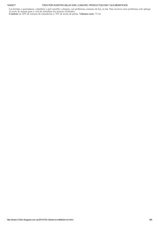 13/4/2017 TODO POR NUESTRA SALUD DXN ( CANCER): PRODUCTOS DXN Y SUS BENEFICIOS
http://ansero13dxn.blogspot.com.es/2014/10/v­behaviorurldefaultvmlo.html 8/8
Las heridas o quemaduras, calambres y piel sensible o alergias, son problemas comunes de hoy en día. Para resolver estos problemas sólo aplique
el aceite de masaje gano y verá de inmediato los mejores resultados.
Contiene un 30% de extracto de Ganoderma y 70% de aceite de palma. Volumen neto: 75 ml
 
