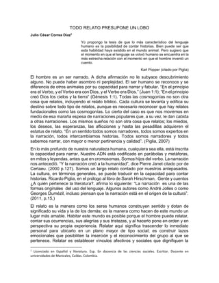 TODO RELATO PRESUPONE UN LOBO
Julio César Correa Díaz1
Yo propongo la tesis de que lo más característico del lenguaje
humano es la posibilidad de contar historias. Bien puede ser que
esta habilidad haya existido en el mundo animal. Pero sugiero que
el momento en que el lenguaje se volvió humano se encuentra en la
más estrecha relación con el momento en que el hombre inventó un
cuento.
Karl Popper (citado por Piglia)
El hombre es un ser narrado. A dicha afirmación no le subyace descubrimiento
alguno. No puede haber asombro ni perplejidad. El ser humano se reconoce y se
diferencia de otros animales por su capacidad para narrar y fabular. “En el principio
era el Verbo, y el Verbo era con Dios, y el Verbo era Dios.” (Juan 1:1); “En el principio
creó Dios los cielos y la tierra” (Génesis 1:1). Todas las cosmogonías no son otra
cosa que relatos, incluyendo el relato bíblico. Cada cultura se levanta y edifica su
destino sobre todo tipo de relatos, aunque es necesario reconocer que hay relatos
fundacionales como las cosmogonías. Lo cierto del caso es que nos movemos en
medio de esa maraña espesa de narraciones populares que, a su vez, le dan cabida
a otras narraciones. Los mismos sueños no son otra cosa que relatos; los miedos,
los deseos, las esperanzas, las aflicciones y hasta las pesadillas adquieren el
estatus de relato. “En un sentido todos somos narradores, todos somos expertos en
la narración, todos intercambiamos historias. Todos somos narradores y todos
sabemos narrar, con mayor o menor pertinencia y calidad”. (Piglia, 2007)
En lo más profundo de nuestra naturaleza humana, cualquiera sea ella, está inscrita
la capacidad para narrar. Nuestro ADN está codificado en parábolas y metáforas,
en mitos y leyendas, antes que en cromosomas. Somos hijos del verbo. La narración
nos antecedió. “Y la narración creó a la humanidad”, dice Pierre Janet citado por de
Certaeu. (2000 p.127). Somos un largo relato contado por nuestros antepasados.
La cultura, en términos generales, se puede traducir en la capacidad para contar
historias. Ricardo Piglia, en el prólogo al libro de Sarah Hirschman, Gente y cuentos
¿A quién pertenece la literatura?, afirma lo siguiente: “La narración es una de las
formas originales del uso del lenguaje. Algunos autores como André Jolles o como
Georges Dumézil, incluso piensan que la narración está en el origen de la cultura”.
(2011, p.15,)
El relato es la manera como los seres humanos construyen sentido y dotan de
significado su vida y la de los demás; es la manera como hacen de este mundo un
lugar más amable. Habitar este mundo es posible porque el hombre puede relatar,
contar sus ocurrencias, sus alegrías y sus tristezas, y al hacerlo pone en orden y en
perspectiva su propia experiencia. Relatar aquí significa trascender lo inmediato
personal para ubicarlo en un plano mayor de tipo social; es construir lazos
emocionales que posibiliten la inserción y el reconocimiento del grupo al que se
pertenece. Relatar es establecer vínculos afectivos y sociales que dignifiquen la
1
Licenciado en Español y literatura. Esp. En docencia de las ciencias sociales. Escritor. Docente en
universidades de Manizales, Caldas. Colombia.
 